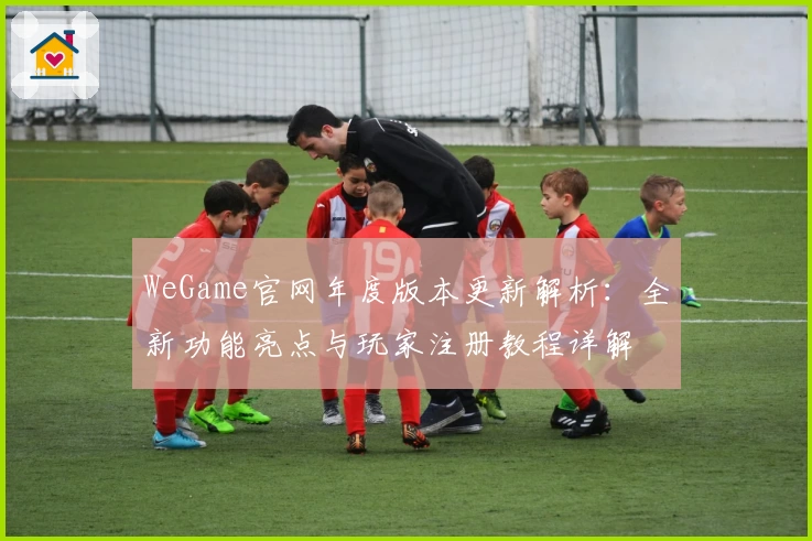 WeGame官网年度版本更新解析：全新功能亮点与玩家注册教程详解