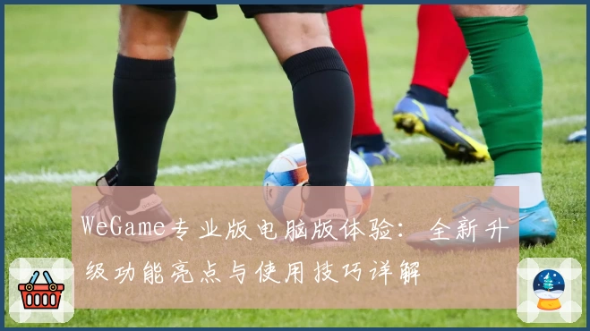 WeGame专业版电脑版体验：全新升级功能亮点与使用技巧详解