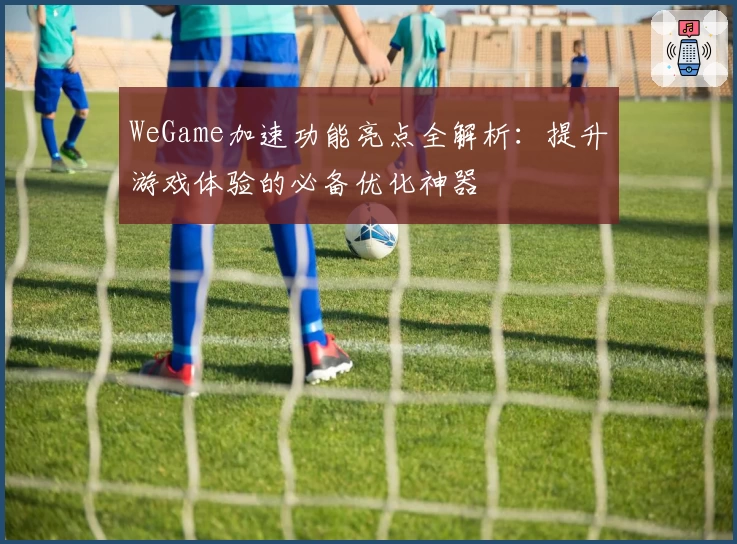WeGame加速功能亮点全解析：提升游戏体验的必备优化神器