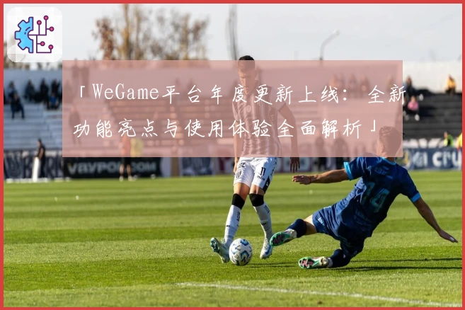 「WeGame平台年度更新上线：全新功能亮点与使用体验全面解析」