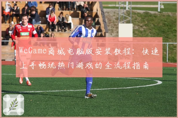 WeGame商城电脑版安装教程：快速上手畅玩热门游戏的全流程指南