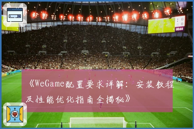 《WeGame配置要求详解：安装教程及性能优化指南全揭秘》