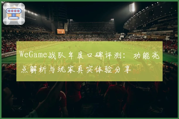 WeGame战队年度口碑评测：功能亮点解析与玩家真实体验分享