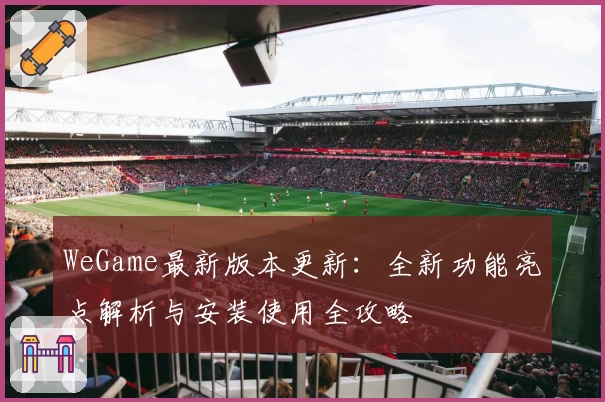 WeGame最新版本更新：全新功能亮点解析与安装使用全攻略