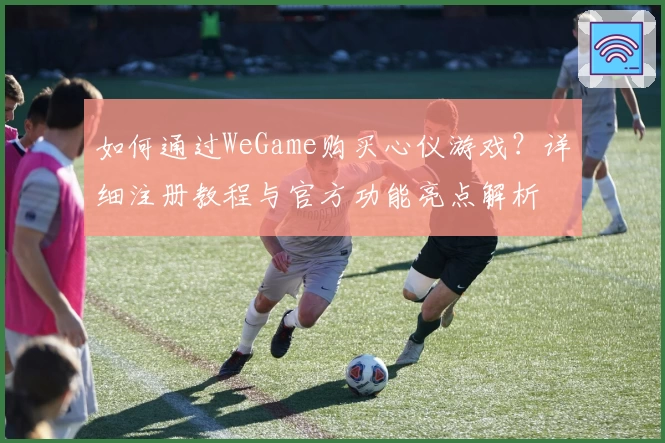 如何通过WeGame购买心仪游戏？详细注册教程与官方功能亮点解析