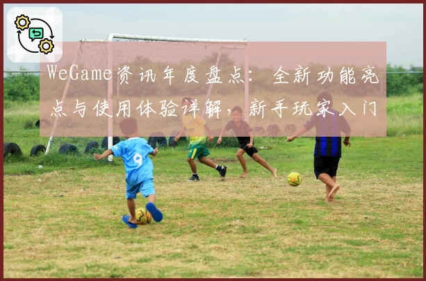 WeGame资讯年度盘点：全新功能亮点与使用体验详解，新手玩家入门必读