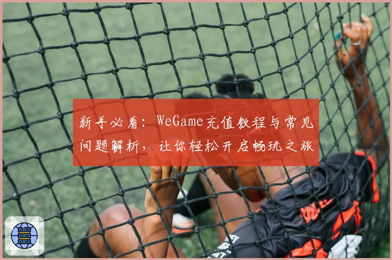 新手必看：WeGame充值教程与常见问题解析，让你轻松开启畅玩之旅