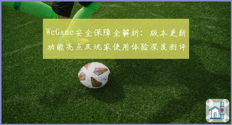 WeGame安全保障全解析：版本更新功能亮点及玩家使用体验深度测评