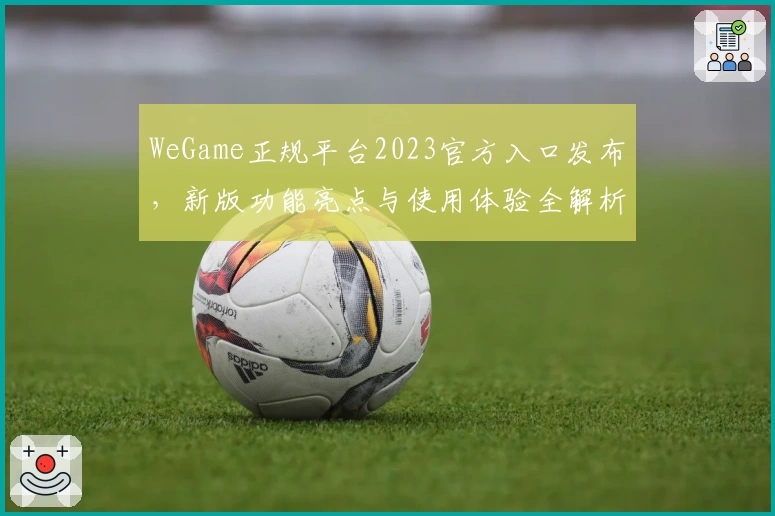WeGame正规平台2023官方入口发布，新版功能亮点与使用体验全解析