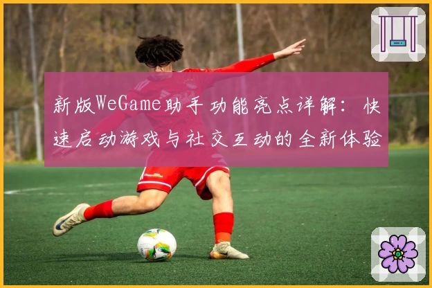 新版WeGame助手功能亮点详解：快速启动游戏与社交互动的全新体验