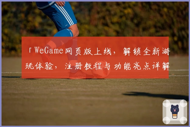 「WeGame网页版上线，解锁全新游玩体验，注册教程与功能亮点详解」