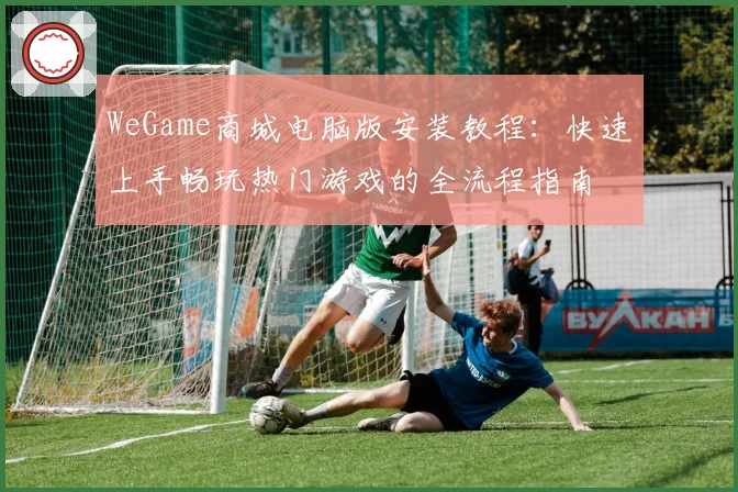 WeGame商城电脑版安装教程：快速上手畅玩热门游戏的全流程指南