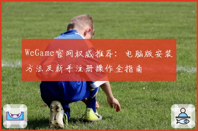 WeGame官网权威推荐：电脑版安装方法及新手注册操作全指南