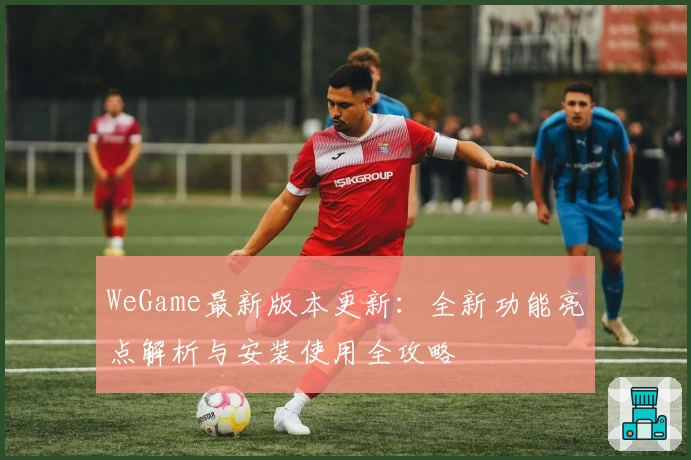 WeGame最新版本更新：全新功能亮点解析与安装使用全攻略