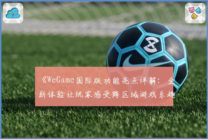 《WeGame国际版功能亮点详解：全新体验让玩家感受跨区域游戏乐趣》