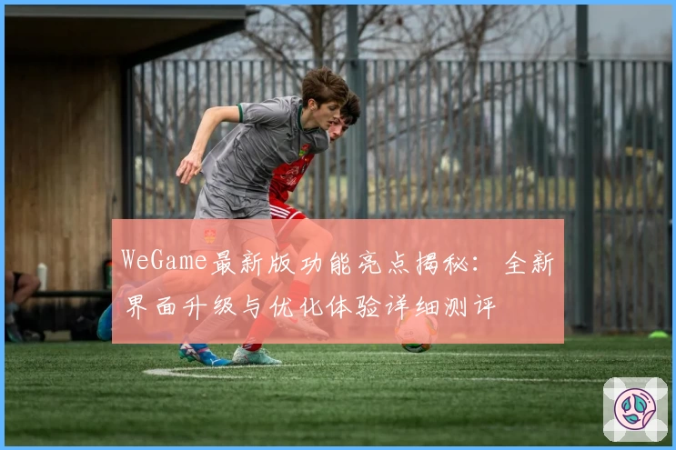 WeGame最新版功能亮点揭秘：全新界面升级与优化体验详细测评