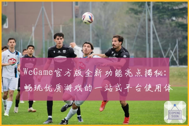 WeGame官方版全新功能亮点揭秘：畅玩优质游戏的一站式平台使用体验