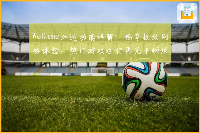 WeGame加速功能详解：畅享极致网络体验，热门游戏运行再无卡顿烦恼
