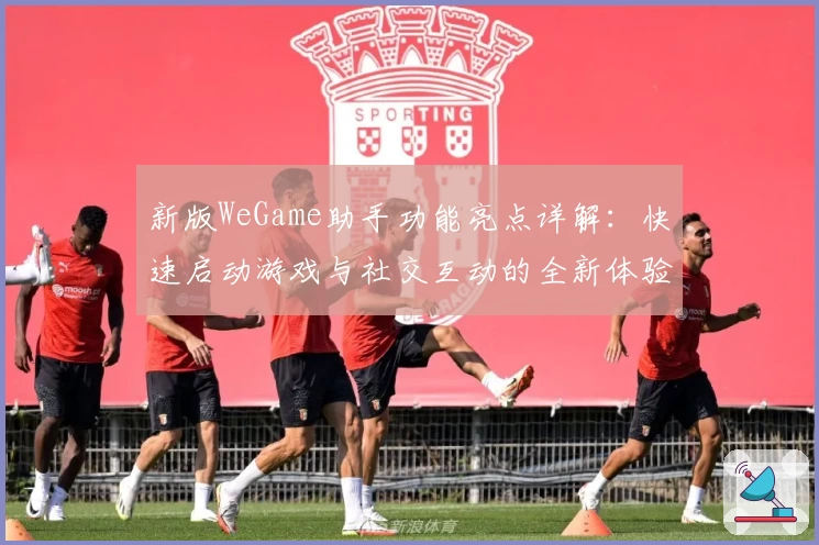 新版WeGame助手功能亮点详解：快速启动游戏与社交互动的全新体验