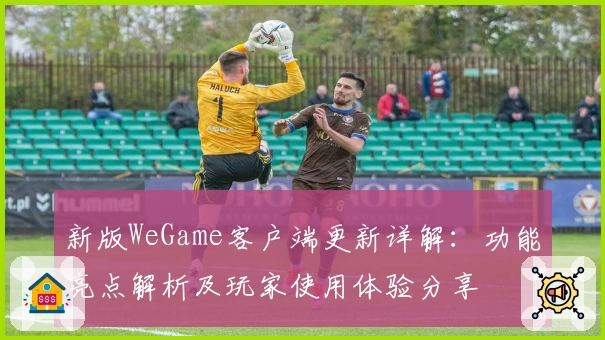 新版WeGame客户端更新详解：功能亮点解析及玩家使用体验分享